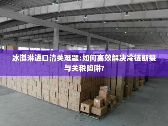 冰淇淋进口清关难题:如何高效解决冷链断裂与关税陷阱? 冰淇淋进口清关难题:如何高效解决冷链断裂与关税陷阱?