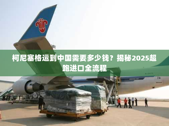 柯尼塞格运到中国需要多少钱？揭秘2025超跑进口全流程
