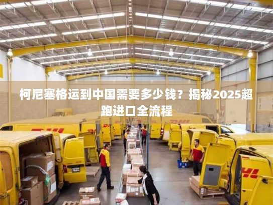 柯尼塞格运到中国需要多少钱？揭秘2025超跑进口全流程