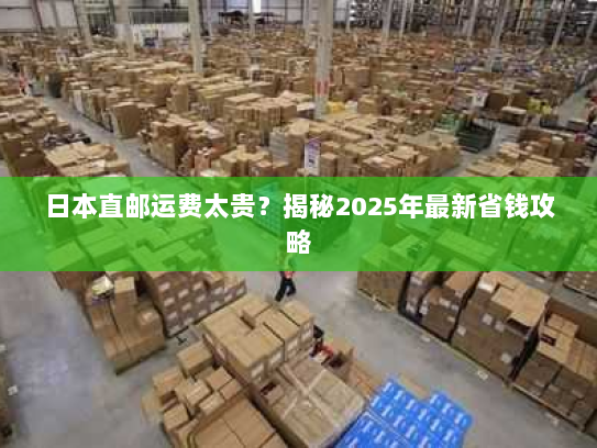 日本直邮运费太贵?揭秘2025年最新省钱攻略 日本直邮运费太贵?揭秘2025年最新省钱攻略