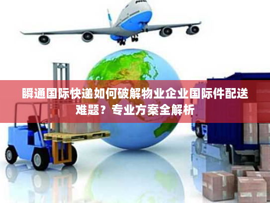 瞬通国际快递如何破解物业企业国际件配送难题？专业方案全解析