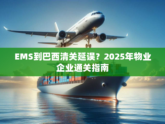EMS到巴西清关延误？2025年物业企业通关指南