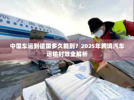 中国车运到德国多久能到?2025年跨境汽车运输时效全解析 中国车运到德国多久能到?2025年跨境汽车运输时效全解析