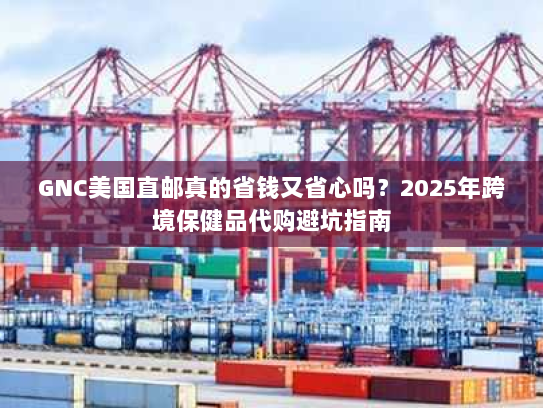 GNC美国直邮真的省钱又省心吗？2025年跨境保健品代购避坑指南