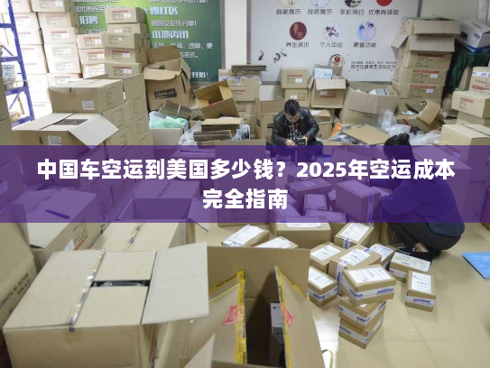中国车空运到美国多少钱?2025年空运成本完全指南 中国车空运到美国多少钱?2025年空运成本完全指南