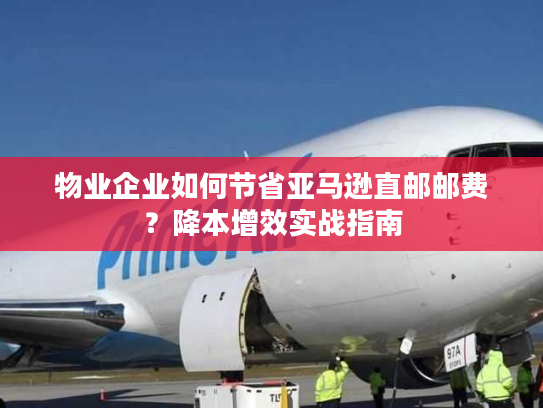 物业企业如何节省亚马逊直邮邮费？降本增效实战指南