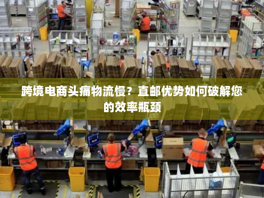跨境电商头痛物流慢?直邮优势如何破解您的效率瓶颈 跨境电商头痛物流慢?直邮优势如何破解您的效率瓶颈