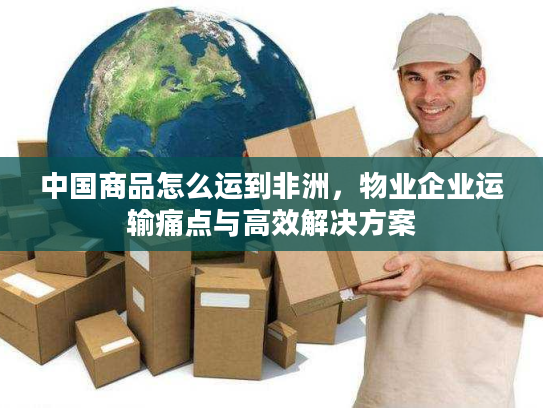 中国商品怎么运到非洲，物业企业运输痛点与高效解决方案