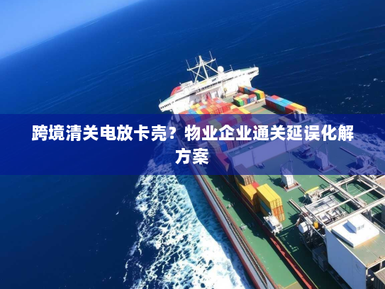跨境清关电放卡壳？物业企业通关延误化解方案