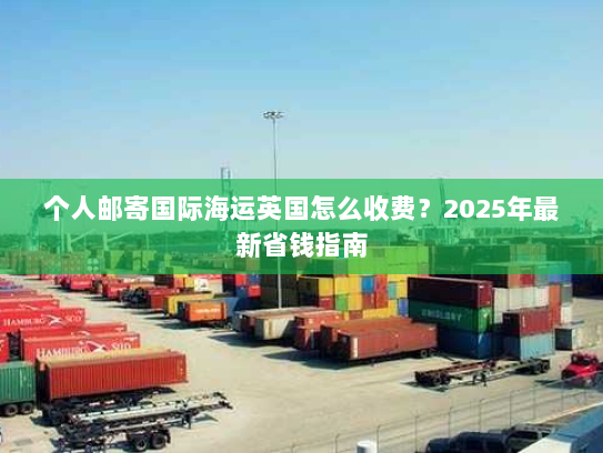 个人邮寄国际海运英国怎么收费?2025年最新省钱指南 个人邮寄国际海运英国怎么收费?2025年最新省钱指南