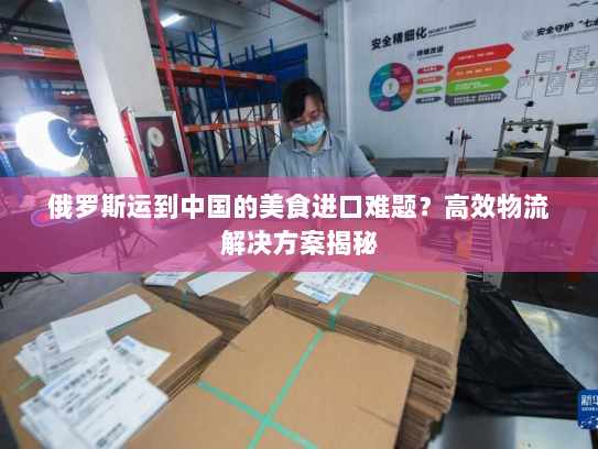 俄罗斯运到中国的美食进口难题?高效物流解决方案揭秘 俄罗斯运到中国的美食进口难题?高效物流解决方案揭秘