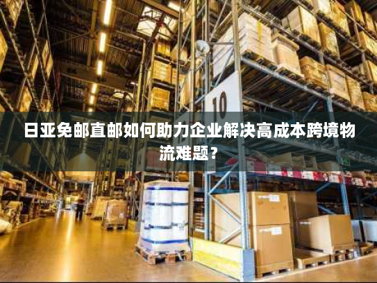 日亚免邮直邮如何助力企业解决高成本跨境物流难题? 日亚免邮直邮如何助力企业解决高成本跨境物流难题?