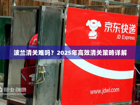 波兰清关难吗?2025年高效清关策略详解 波兰清关难吗?2025年高效清关策略详解