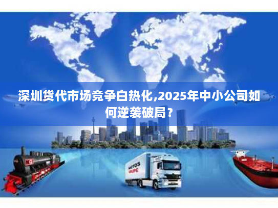 深圳货代市场竞争白热化,2025年中小公司如何逆袭破局? 深圳货代市场竞争白热化,2025年中小公司如何逆袭破局?
