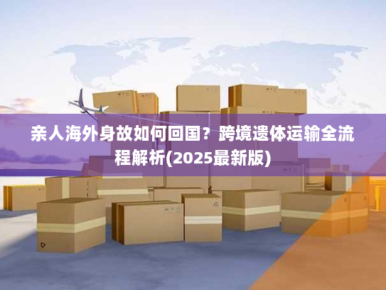 亲人海外身故如何回国?跨境遗体运输全流程解析(2025最新版) 亲人海外身故如何回国?跨境遗体运输全流程解析(2025最新版)
