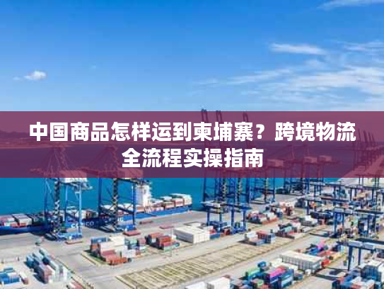 中国商品怎样运到柬埔寨?跨境物流全流程实操指南 中国商品怎样运到柬埔寨?跨境物流全流程实操指南