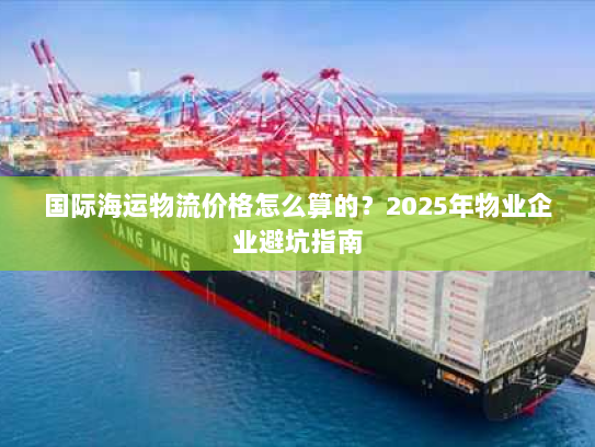 国际海运物流价格怎么算的?2025年物业企业避坑指南 国际海运物流价格怎么算的?2025年物业企业避坑指南