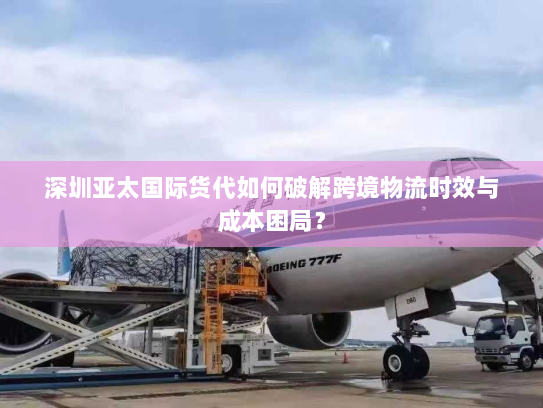 深圳亚太国际货代如何破解跨境物流时效与成本困局？