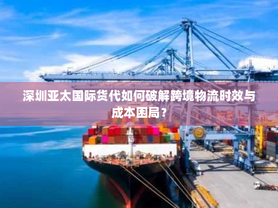 深圳亚太国际货代如何破解跨境物流时效与成本困局？