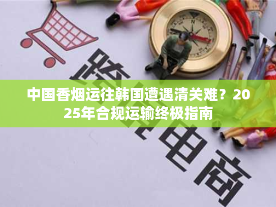 中国香烟运往韩国遭遇清关难？2025年合规运输终极指南