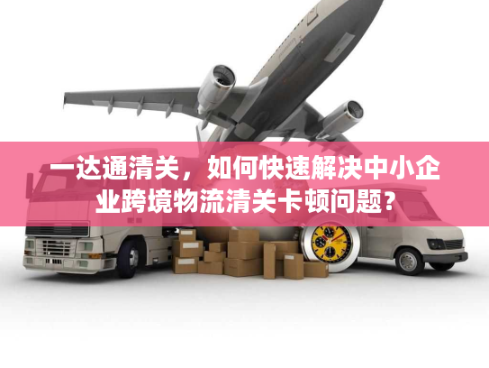 一达通清关,如何快速解决中小企业跨境物流清关卡顿问题? 一达通清关,如何快速解决中小企业跨境物流清关卡顿问题?