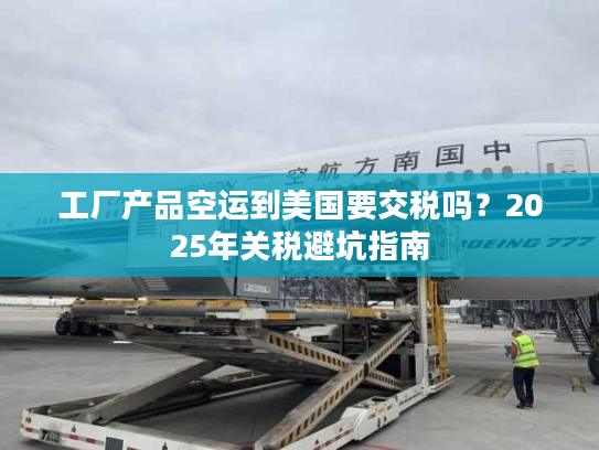 工厂产品空运到美国要交税吗？2025年关税避坑指南