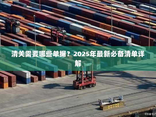 清关需要哪些单据？2025年最新必备清单详解