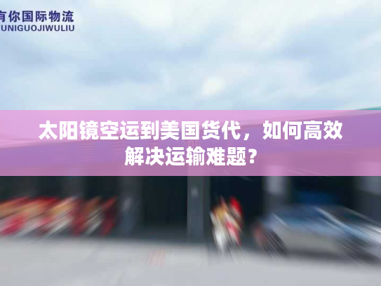 太阳镜空运到美国货代，如何高效解决运输难题？