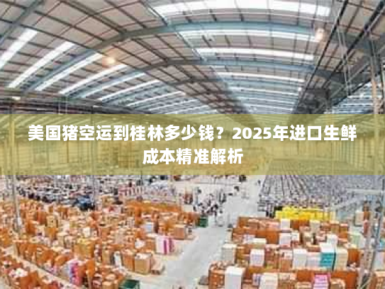美国猪空运到桂林多少钱？2025年进口生鲜成本精准解析