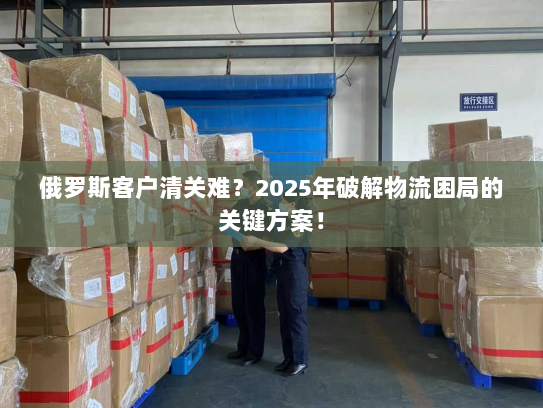 俄罗斯客户清关难?2025年破解物流困局的关键方案! 俄罗斯客户清关难?2025年破解物流困局的关键方案!