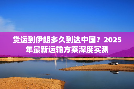 货运到伊朗多久到达中国？2025年最新运输方案深度实测