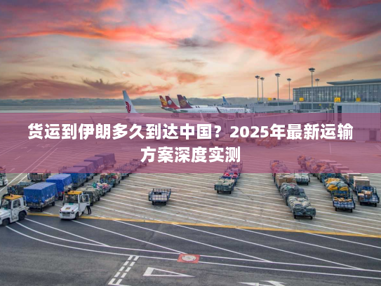 货运到伊朗多久到达中国?2025年最新运输方案深度实测 货运到伊朗多久到达中国?2025年最新运输方案深度实测