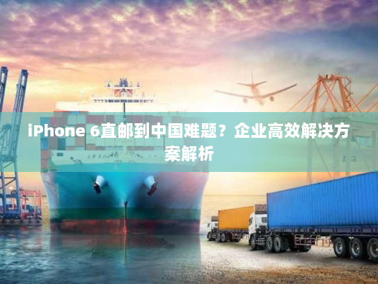 iPhone 6直邮到中国难题?企业高效解决方案解析 iPhone 6直邮到中国难题?企业高效解决方案解析