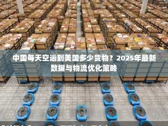 中国每天空运到美国多少货物？2025年最新数据与物流优化策略