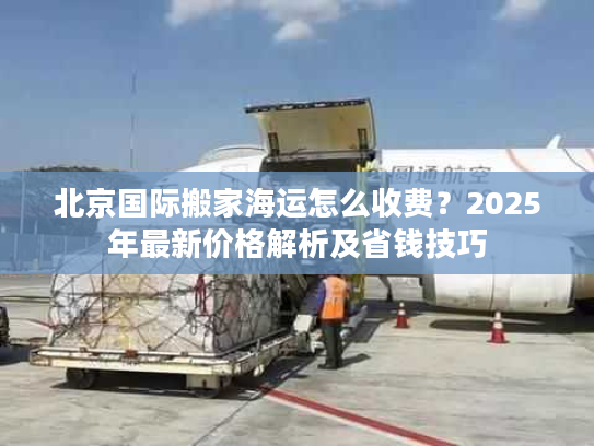 北京国际搬家海运怎么收费？2025年最新价格解析及省钱技巧