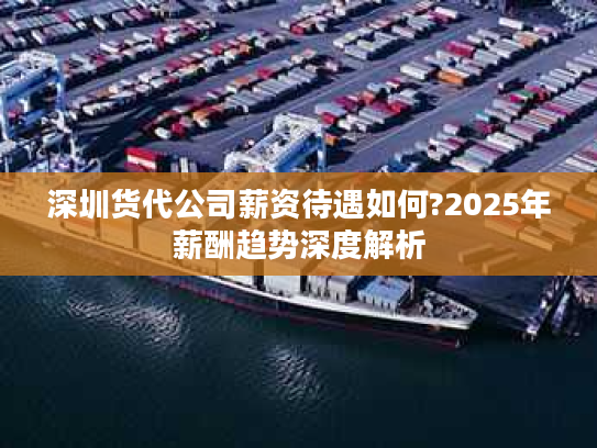 深圳货代公司薪资待遇如何?2025年薪酬趋势深度解析 深圳货代公司薪资待遇如何?2025年薪酬趋势深度解析