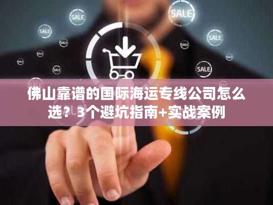 佛山靠谱的国际海运专线公司怎么选？3个避坑指南+实战案例