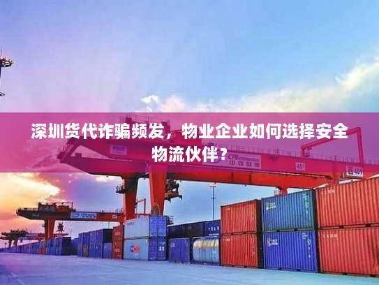 深圳货代诈骗频发，物业企业如何选择安全物流伙伴？