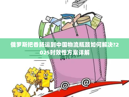 俄罗斯把香肠运到中国物流瓶颈如何解决?2025时效性方案详解