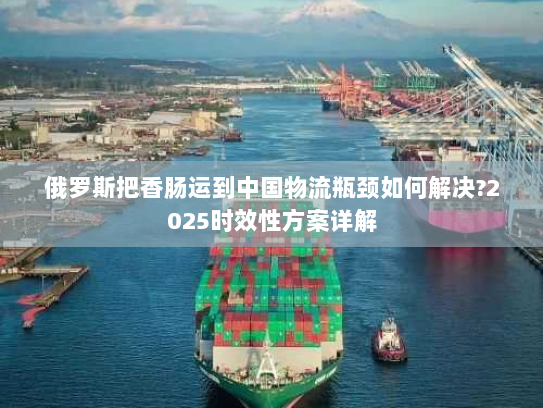 俄罗斯把香肠运到中国物流瓶颈如何解决?2025时效性方案详解