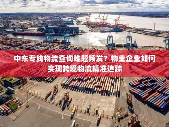 中东专线物流查询难题频发？物业企业如何实现跨境物流精准追踪