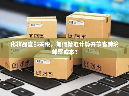 化妆品直邮关税，如何精准计算并节省跨境邮寄成本？