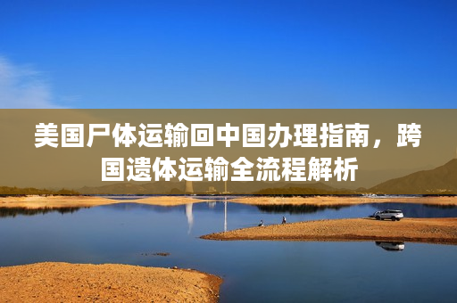 美国尸体运输回中国办理指南，跨国遗体运输全流程解析