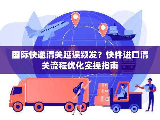 国际快递清关延误频发？快件进口清关流程优化实操指南