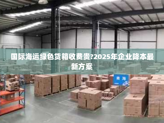 国际海运绿色货箱收费贵?2025年企业降本最新方案 国际海运绿色货箱收费贵?2025年企业降本最新方案