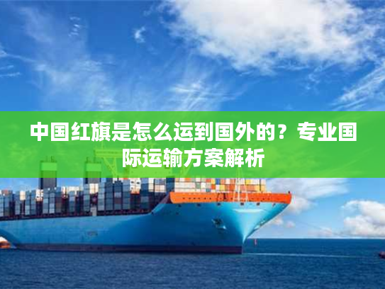中国红旗是怎么运到国外的？专业国际运输方案解析