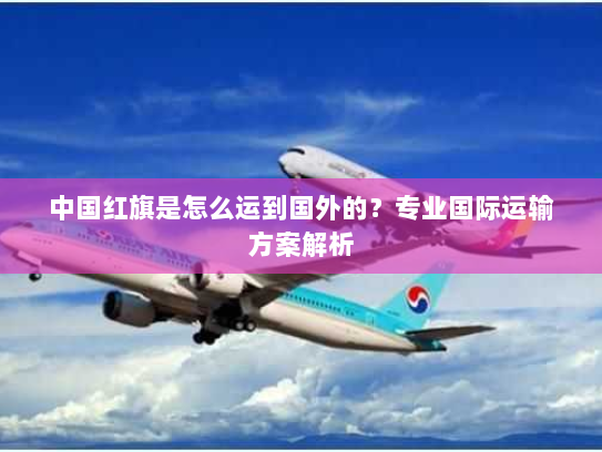 中国红旗是怎么运到国外的?专业国际运输方案解析 中国红旗是怎么运到国外的?专业国际运输方案解析