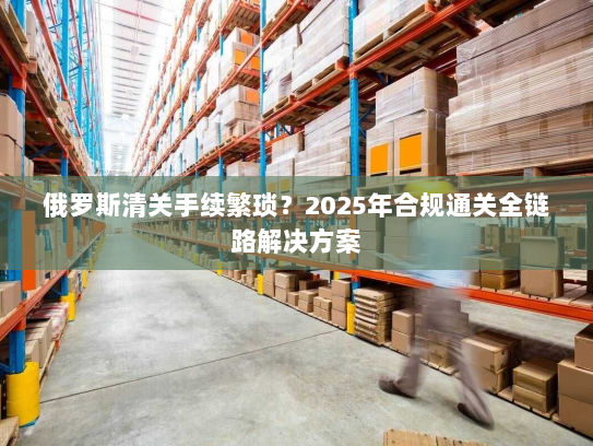 俄罗斯清关手续繁琐？2025年合规通关全链路解决方案