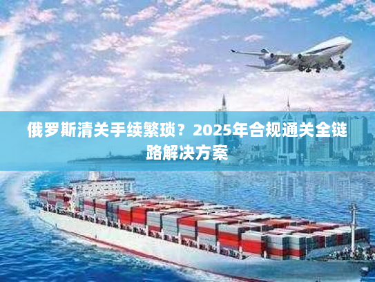 俄罗斯清关手续繁琐？2025年合规通关全链路解决方案