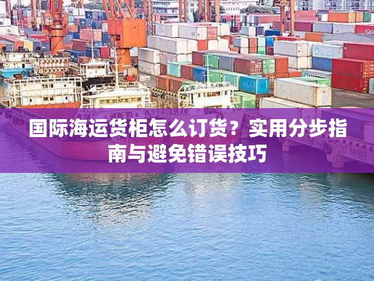 国际海运货柜怎么订货？实用分步指南与避免错误技巧